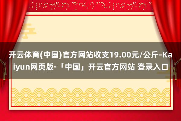 开云体育(中国)官方网站收支19.00元/公斤-Kaiyun网页版·「中国」开云官方网站 登录入口