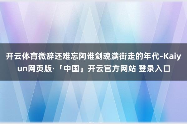 开云体育微辞还难忘阿谁剑魂满街走的年代-Kaiyun网页版·「中国」开云官方网站 登录入口