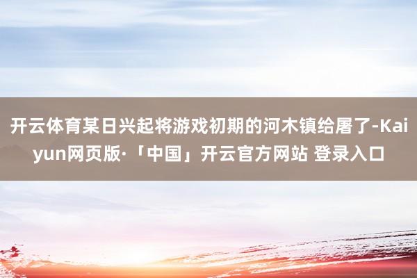 开云体育某日兴起将游戏初期的河木镇给屠了-Kaiyun网页版·「中国」开云官方网站 登录入口