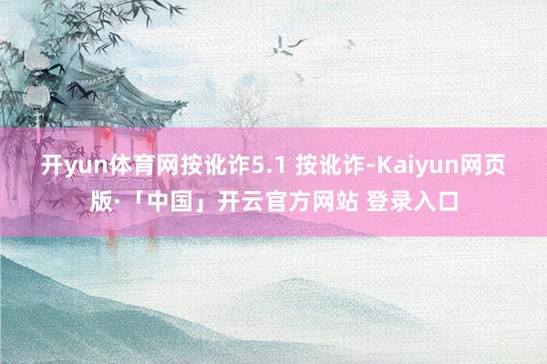 开yun体育网按讹诈5.1 按讹诈-Kaiyun网页版·「中国」开云官方网站 登录入口