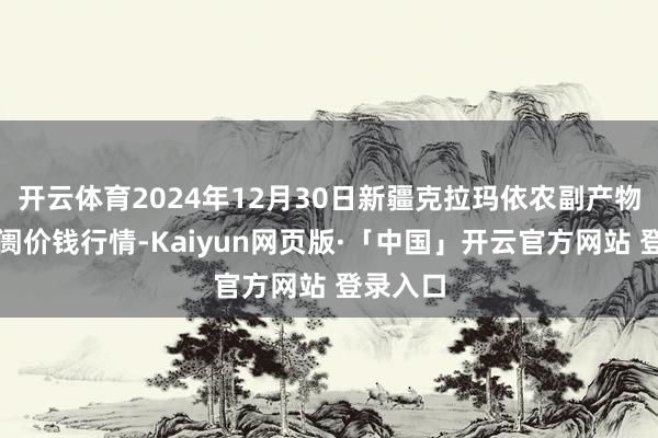 开云体育2024年12月30日新疆克拉玛依农副产物批发阛阓价钱行情-Kaiyun网页版·「中国」开云官方网站 登录入口