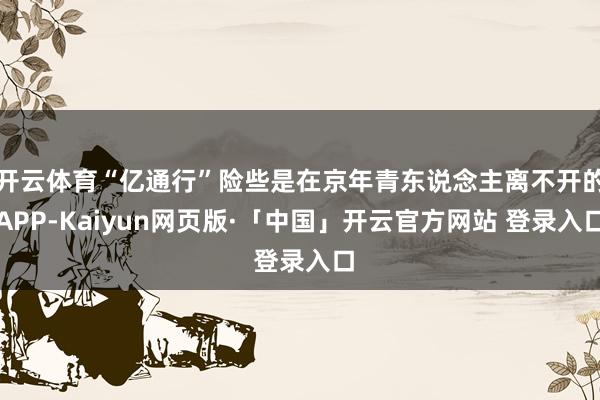 开云体育“亿通行”险些是在京年青东说念主离不开的APP-Kaiyun网页版·「中国」开云官方网站 登录入口