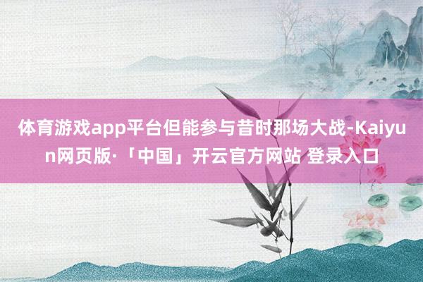 体育游戏app平台但能参与昔时那场大战-Kaiyun网页版·「中国」开云官方网站 登录入口