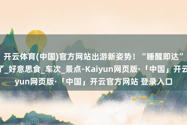 开云体育(中国)官方网站出游新姿势！“睡醒即达”躺赢式高铁攻略来了_好意思食_车次_景点-Kaiyun网页版·「中国」开云官方网站 登录入口