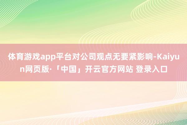 体育游戏app平台对公司观点无要紧影响-Kaiyun网页版·「中国」开云官方网站 登录入口