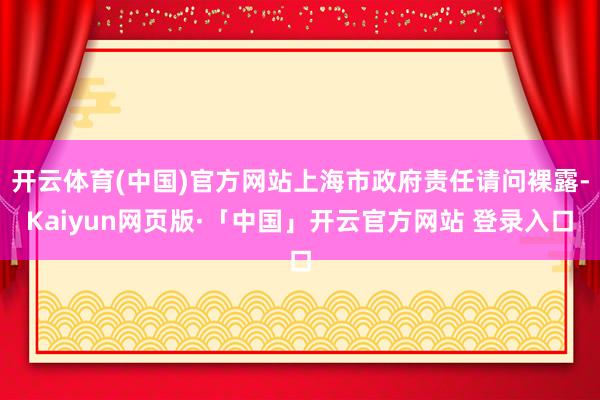 开云体育(中国)官方网站上海市政府责任请问裸露-Kaiyun网页版·「中国」开云官方网站 登录入口