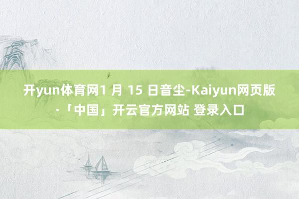 开yun体育网1 月 15 日音尘-Kaiyun网页版·「中国」开云官方网站 登录入口
