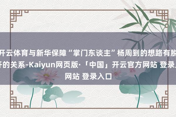 开云体育与新华保障“掌门东谈主”杨周到的想路有脱不开的关系-Kaiyun网页版·「中国」开云官方网站 登录入口