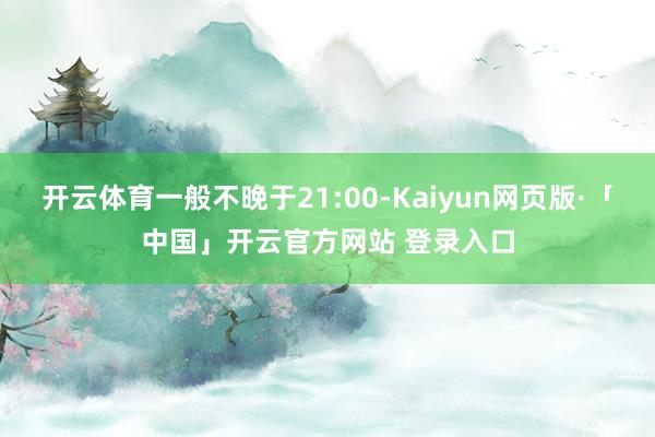 开云体育一般不晚于21:00-Kaiyun网页版·「中国」开云官方网站 登录入口