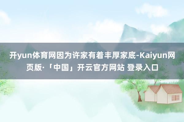 开yun体育网因为许家有着丰厚家底-Kaiyun网页版·「中国」开云官方网站 登录入口
