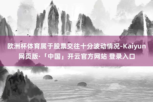 欧洲杯体育属于股票交往十分波动情况-Kaiyun网页版·「中国」开云官方网站 登录入口